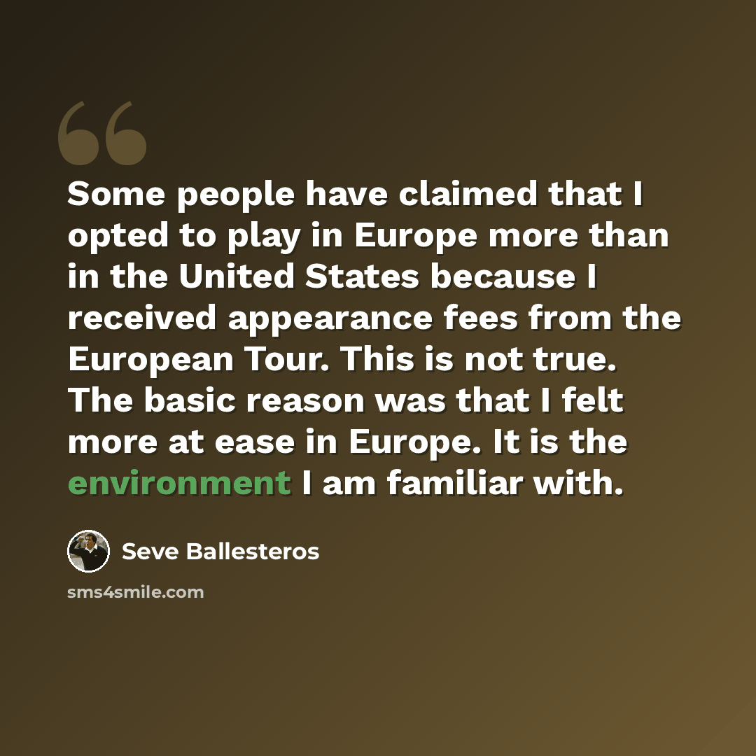 “Some people have claimed that I opted to play in Europe more than in the United States because I received appearance fees from the European Tour. This is not true. The basic reason was that I felt more at ease in Europe. It is the environment I am familiar with.” quote by Seve Ballesteros