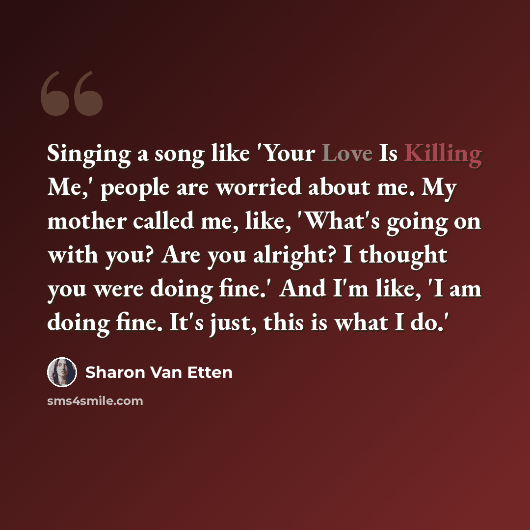 “Singing a song like 'Your Love Is Killing Me,' people are worried about me. My mother called me, like, 'What's going on with you? Are you alright? I thought you were doing fine.' And I'm like, 'I am doing fine. It's just, this is what I do.'” quote by Sharon Van Etten