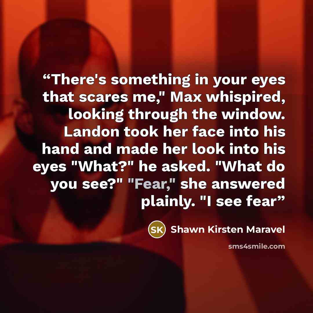 “There's something in your eyes that scares me," Max whispired, looking through the window. Landon took her face into his hand and made her look into his eyes "What?" he asked. "What do you see?" "Fear," she answered plainly. "I see fear” quote by Shawn Kirsten Maravel