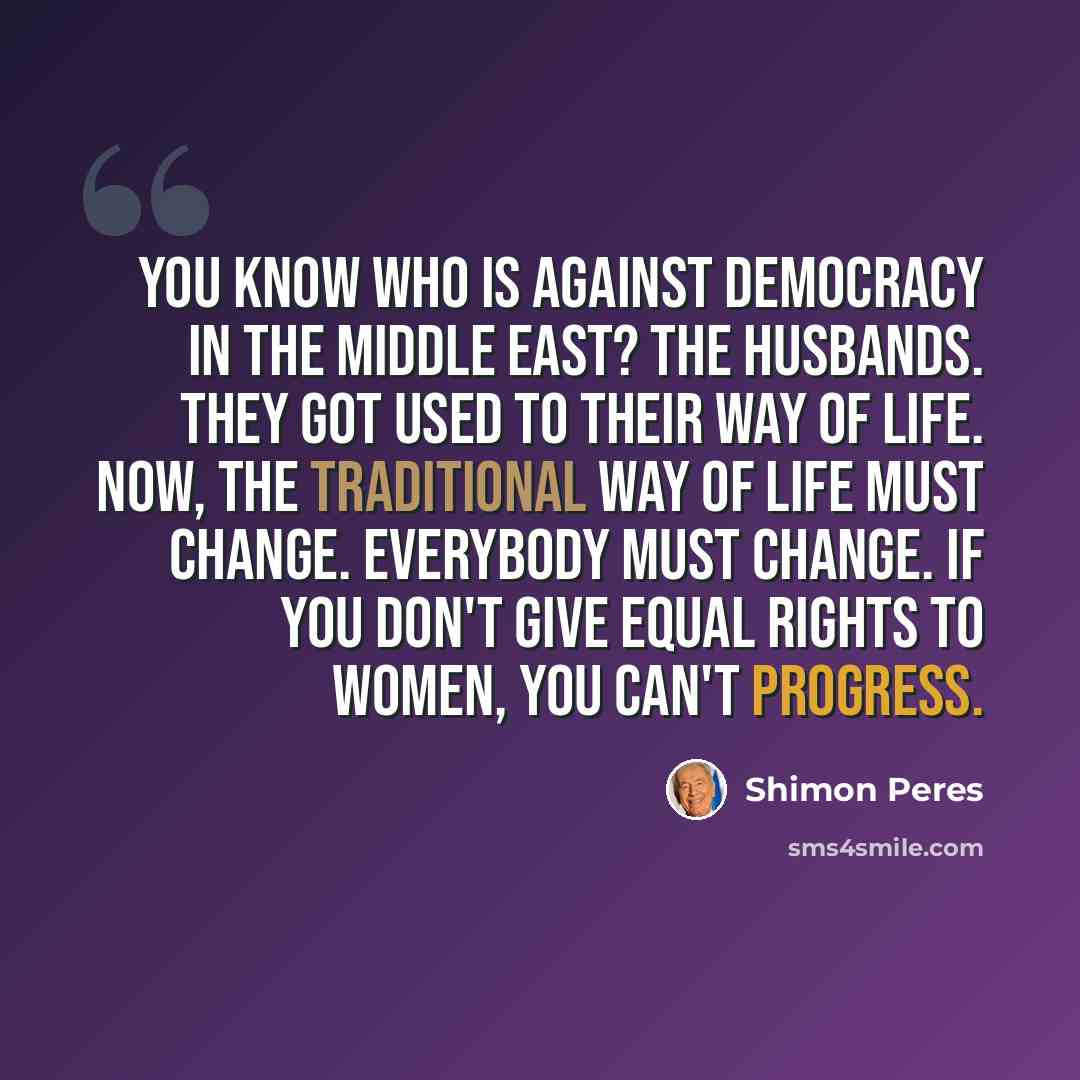 “You know who is against democracy in the Middle East? The husbands. They got used to their way of life. Now, the traditional way of life must change. Everybody must change. If you don't give equal rights to women, you can't progress.” quote by Shimon Peres