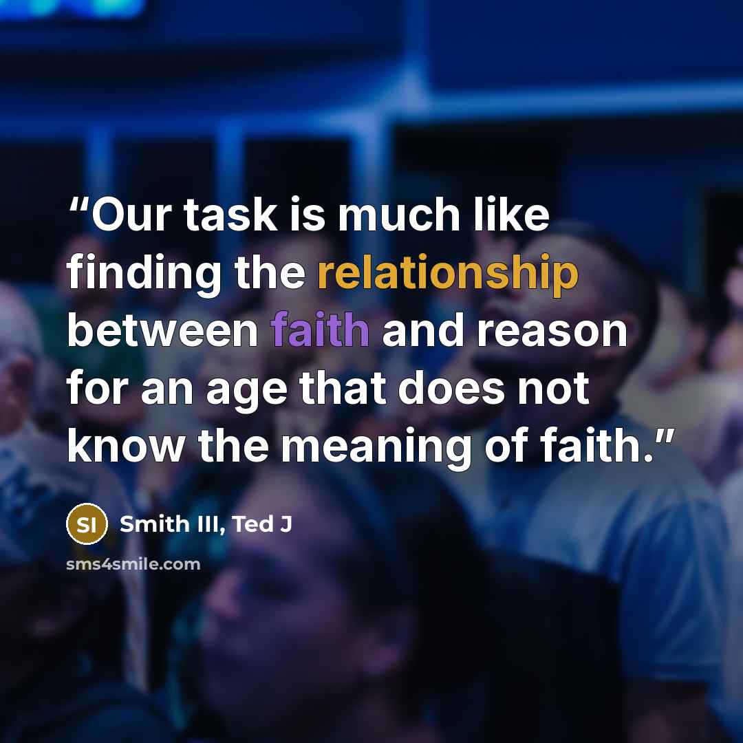 “Our task is much like finding the relationship between faith and reason for an age that does not know the meaning of faith.” quote by Smith III, Ted J