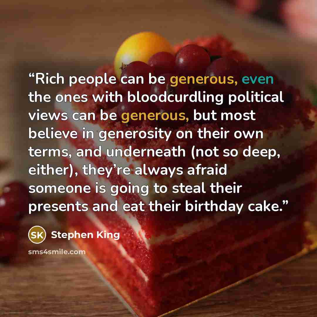 “Rich people can be generous, even the ones with bloodcurdling political views can be generous, but most believe in generosity on their own terms, and underneath (not so deep, either), they’re always afraid someone is going to steal their presents and eat their birthday cake.” quote by Stephen King
