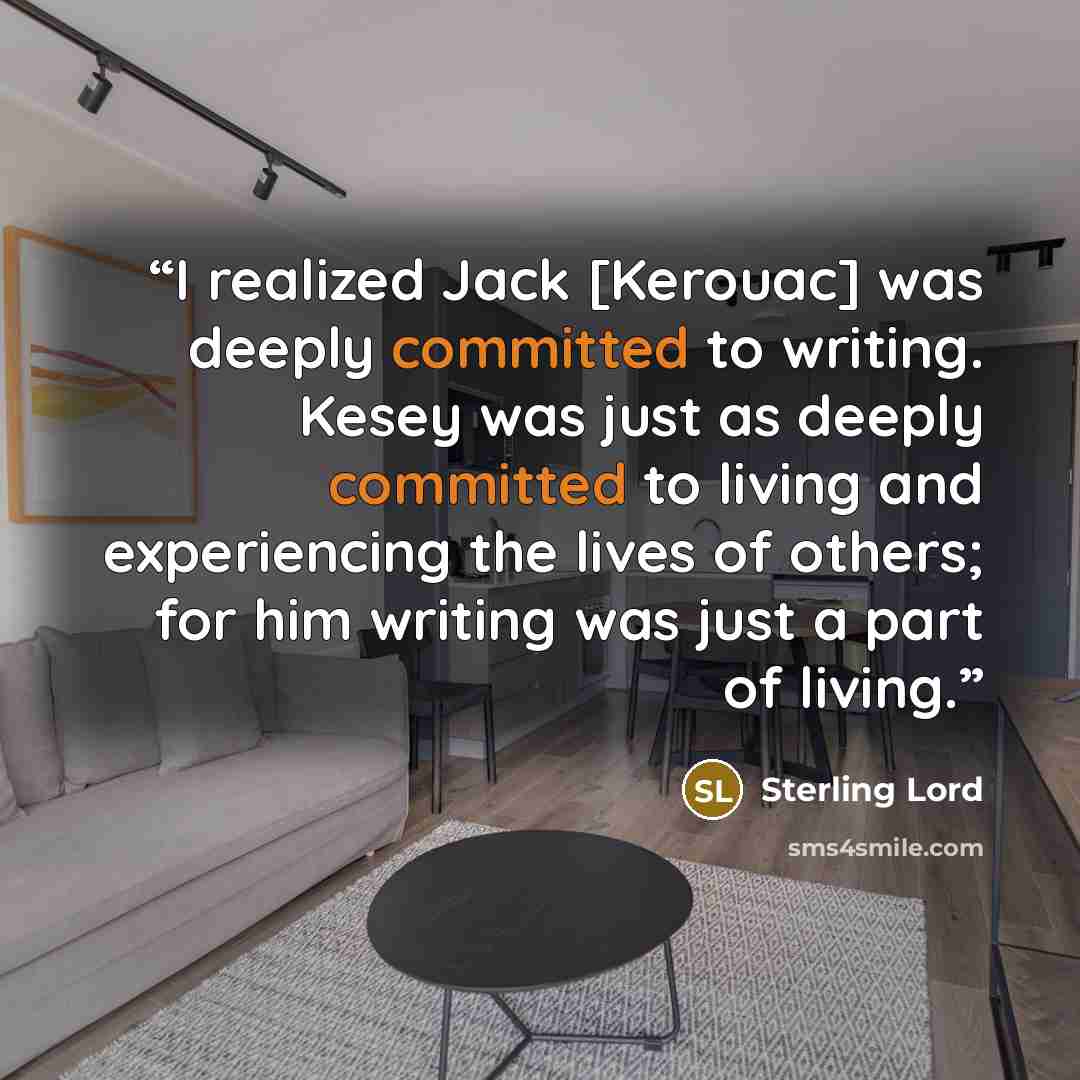 “I realized Jack [Kerouac] was deeply committed to writing. Kesey was just as deeply committed to living and experiencing the lives of others; for him writing was just a part of living.” quote by Sterling Lord