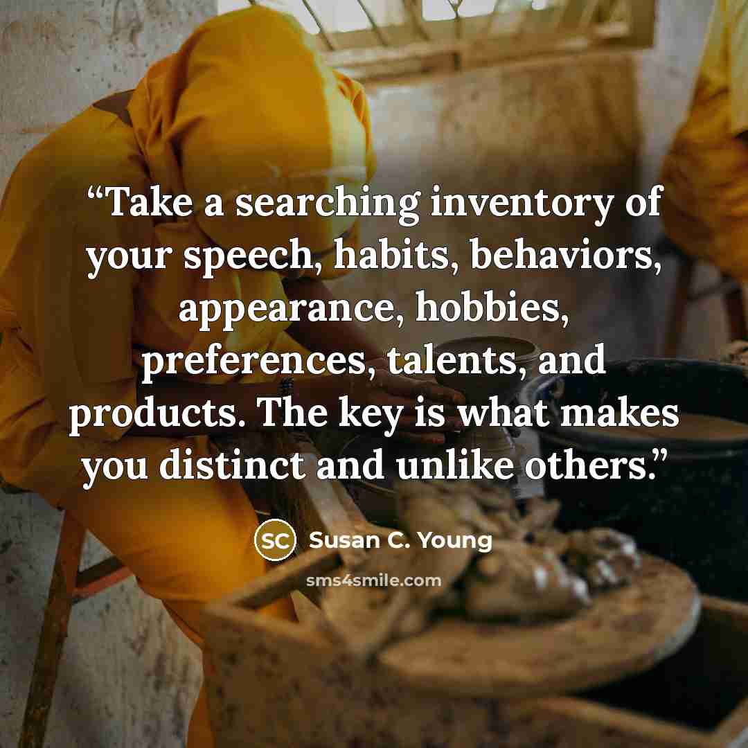“Take a searching inventory of your speech, habits, behaviors, appearance, hobbies, preferences, talents, and products. The key is what makes you distinct and unlike others.” quote by Susan C. Young