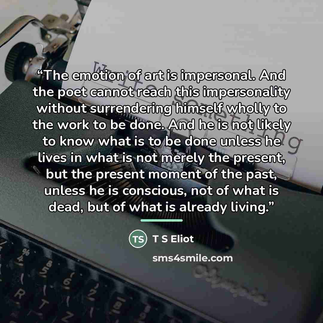 “The emotion of art is impersonal. And the poet cannot reach this impersonality without surrendering himself wholly to the work to be done. And he is not likely to know what is to be done unless he lives in what is not merely the present, but the present moment of the past, unless he is conscious…” quote by T S Eliot