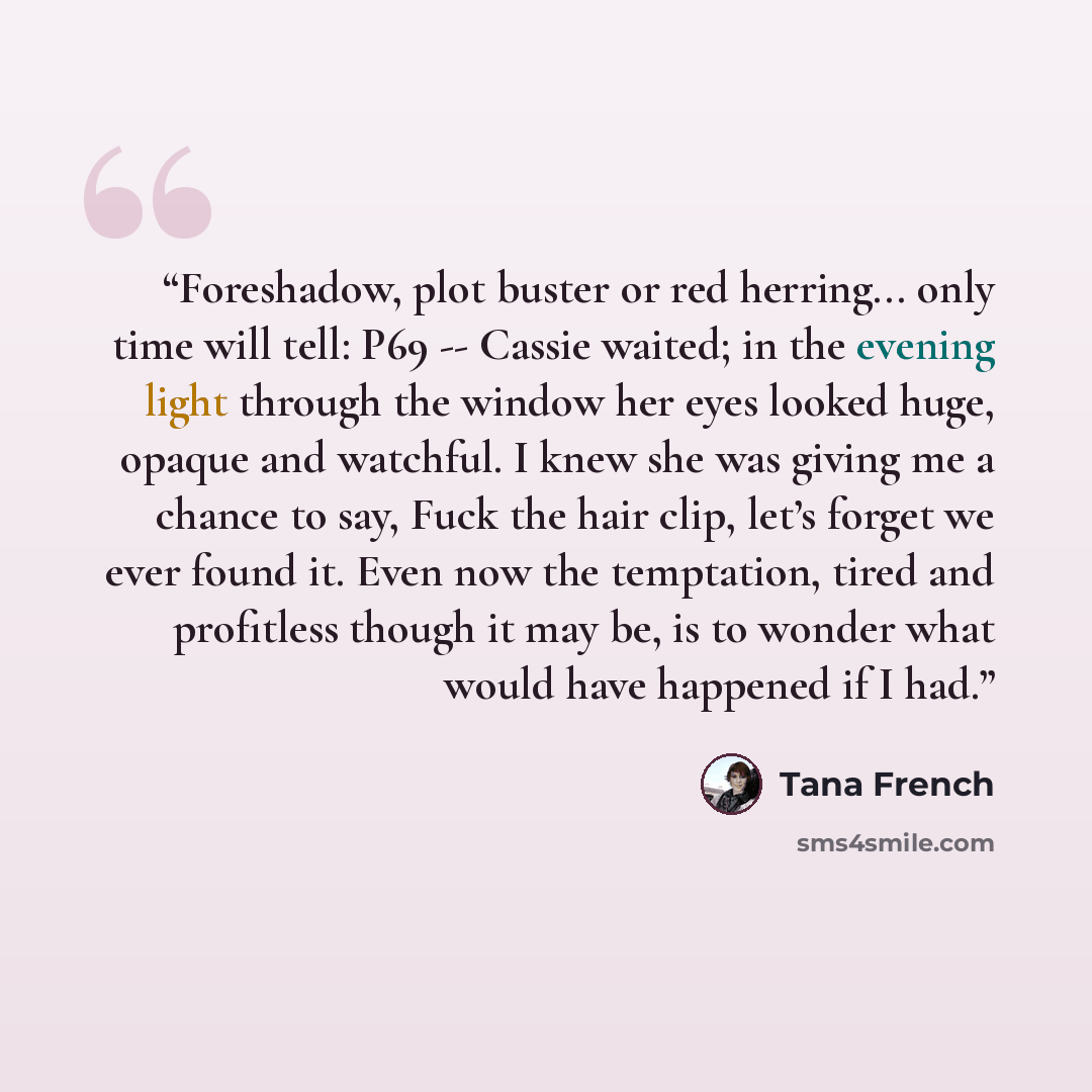 “Foreshadow, plot buster or red herring... only time will tell: P69 -- Cassie waited; in the evening light through the window her eyes looked huge, opaque and watchful. I knew she was giving me a chance to say, Fuck the hair clip, let’s forget we ever found it. Even now the temptation, tired and…” quote by Tana French