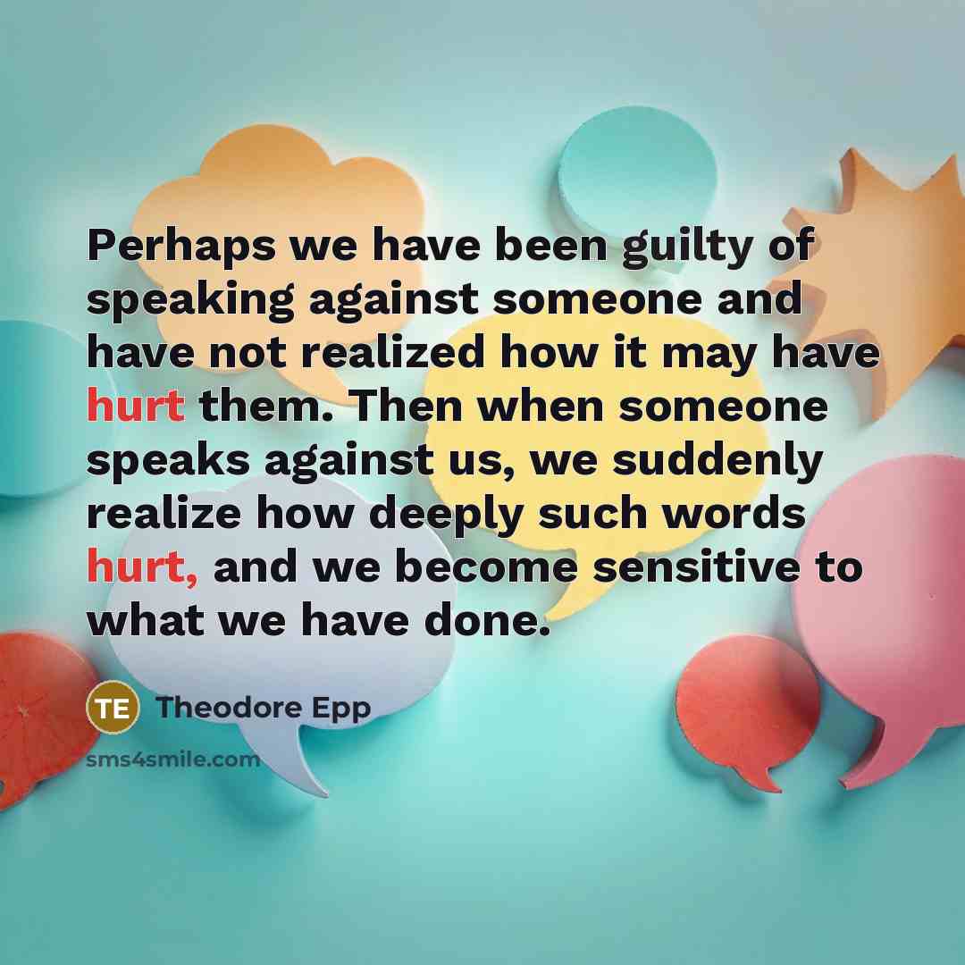 “Perhaps we have been guilty of speaking against someone and have not realized how it may have hurt them. Then when someone speaks against us, we suddenly realize how deeply such words hurt, and we become sensitive to what we have done.” quote by Theodore Epp