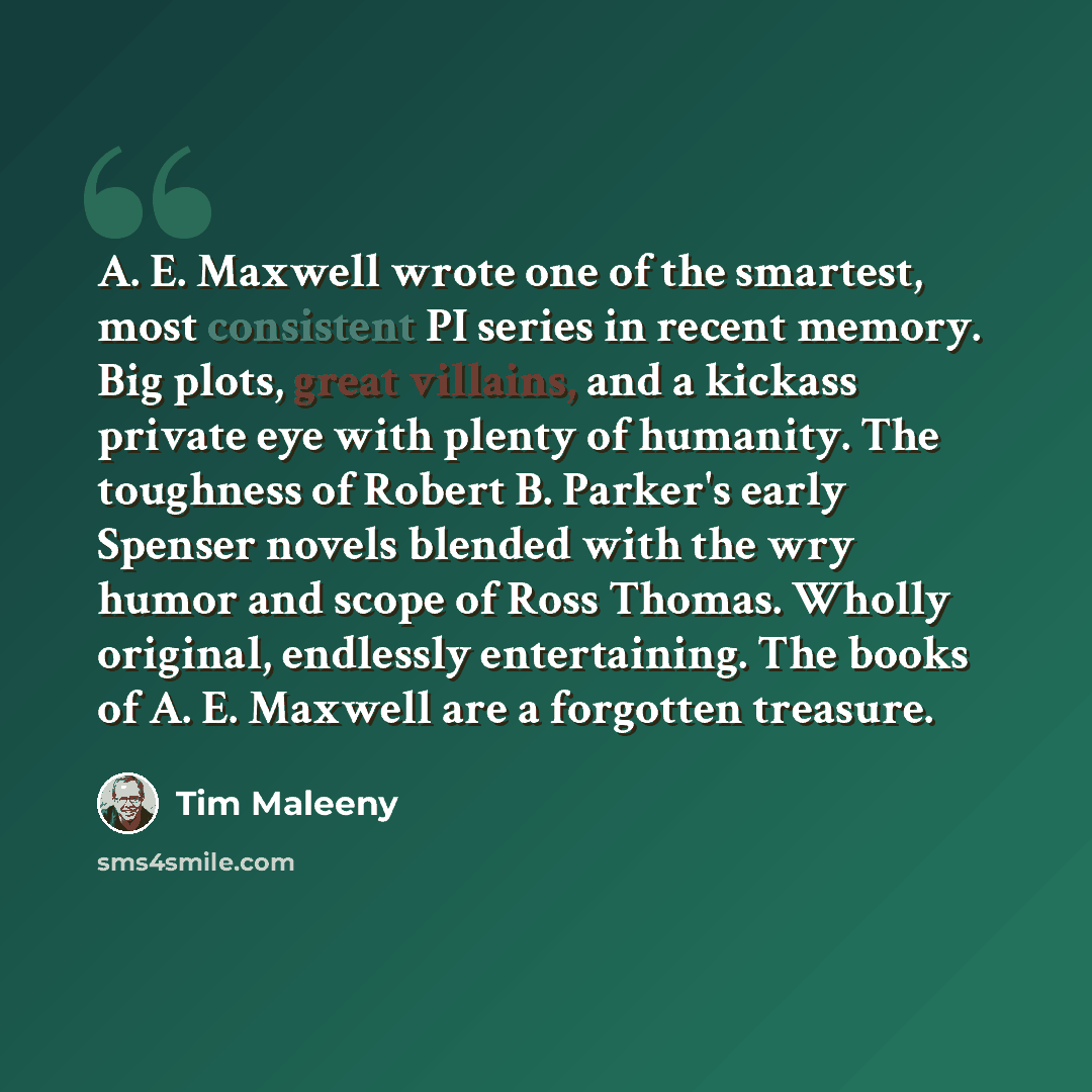 “A. E. Maxwell wrote one of the smartest, most consistent PI series in recent memory. Big plots, great villains, and a kickass private eye with plenty of humanity. The toughness of Robert B. Parker's early Spenser novels blended with the wry humor and scope of Ross Thomas. Wholly original…” quote by Tim Maleeny