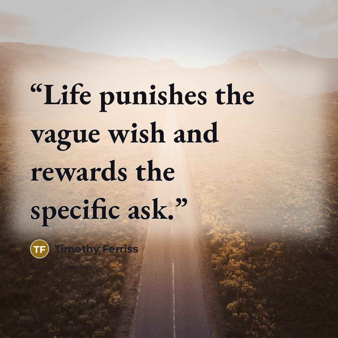 “Life punishes the vague wish and rewards the specific ask.” quote by Timothy Ferriss