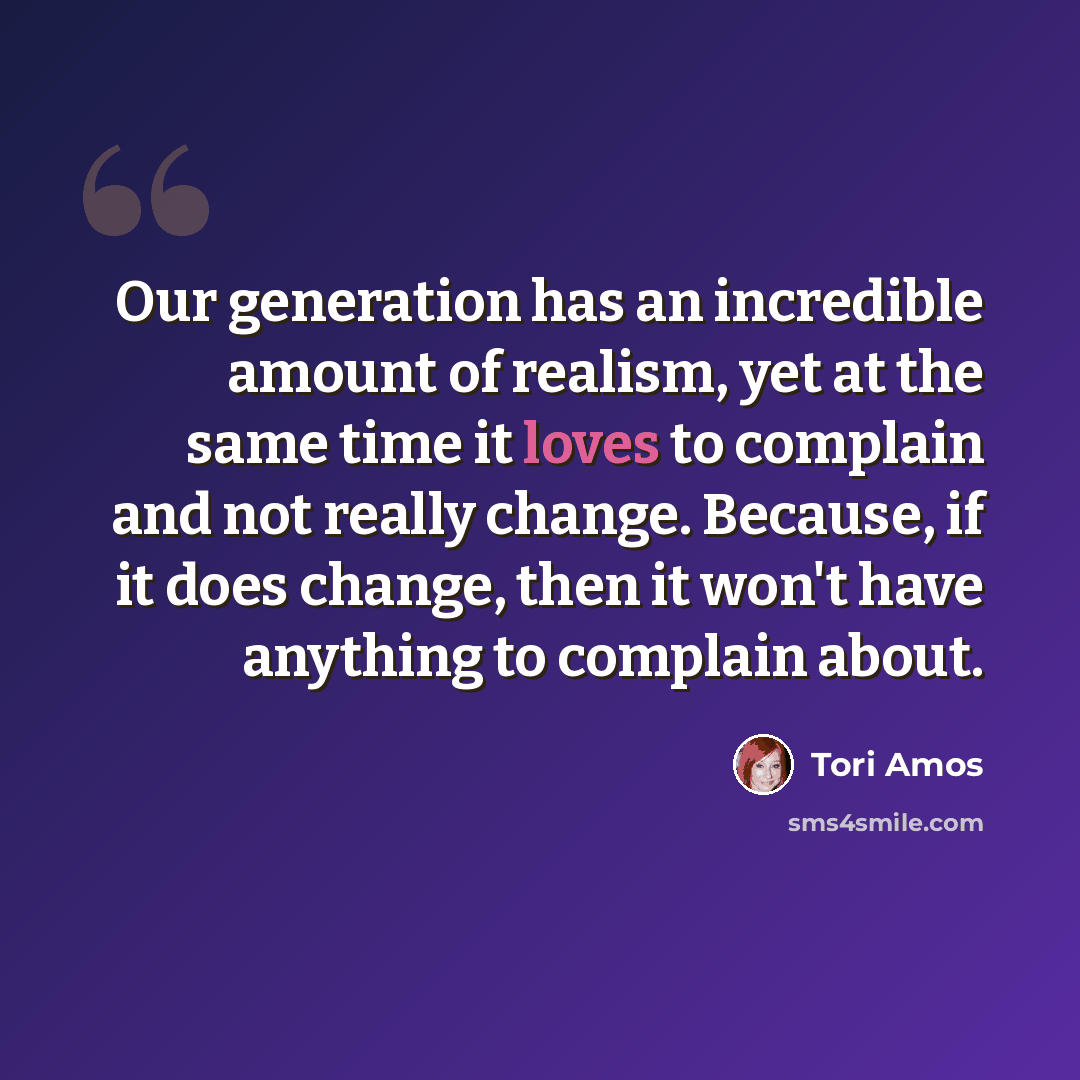 “Our generation has an incredible amount of realism, yet at the same time it loves to complain and not really change. Because, if it does change, then it won't have anything to complain about.” quote by Tori Amos