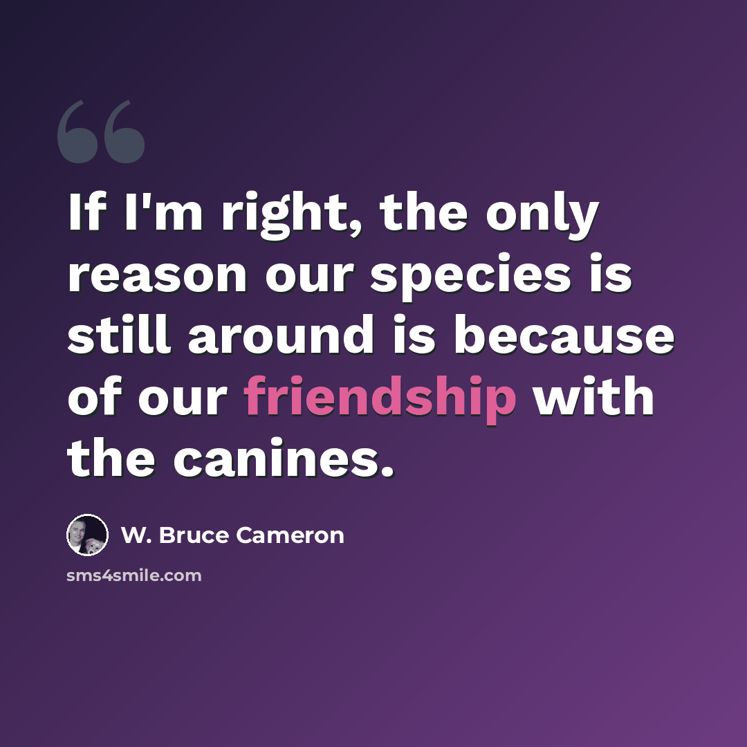 “If I'm right, the only reason our species is still around is because of our friendship with the canines.” quote by W. Bruce Cameron