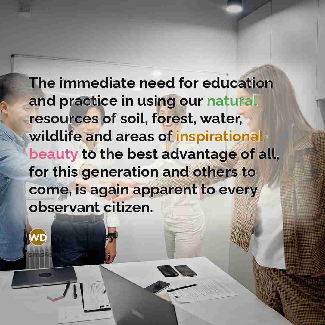 “The immediate need for education and practice in using our natural resources of soil, forest, water, wildlife and areas of inspirational beauty to the best advantage of all, for this generation and others to come, is again apparent to every observant citizen.” quote by Walt Disney