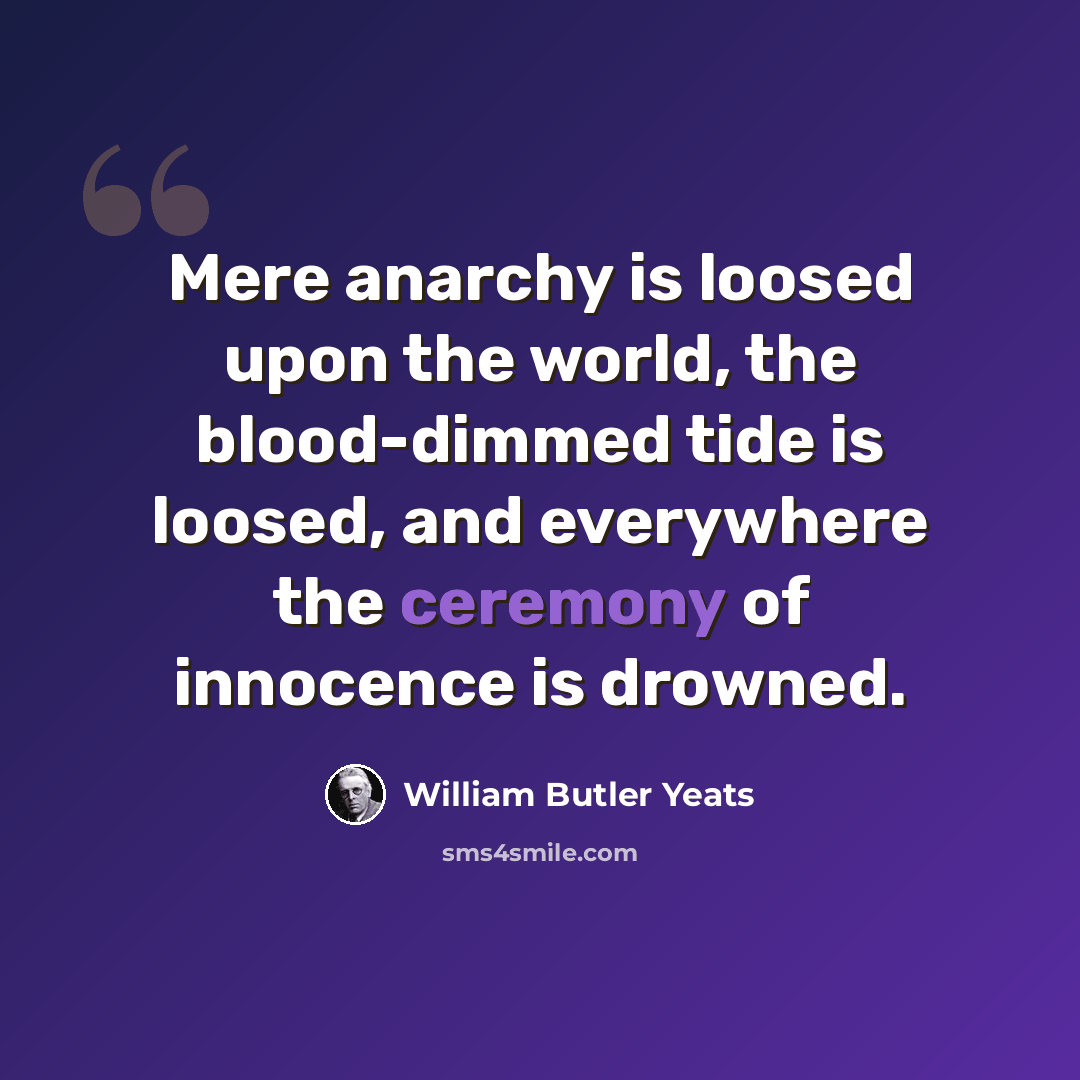 “Mere anarchy is loosed upon the world, the blood-dimmed tide is loosed, and everywhere the ceremony of innocence is drowned.” quote by William Butler Yeats