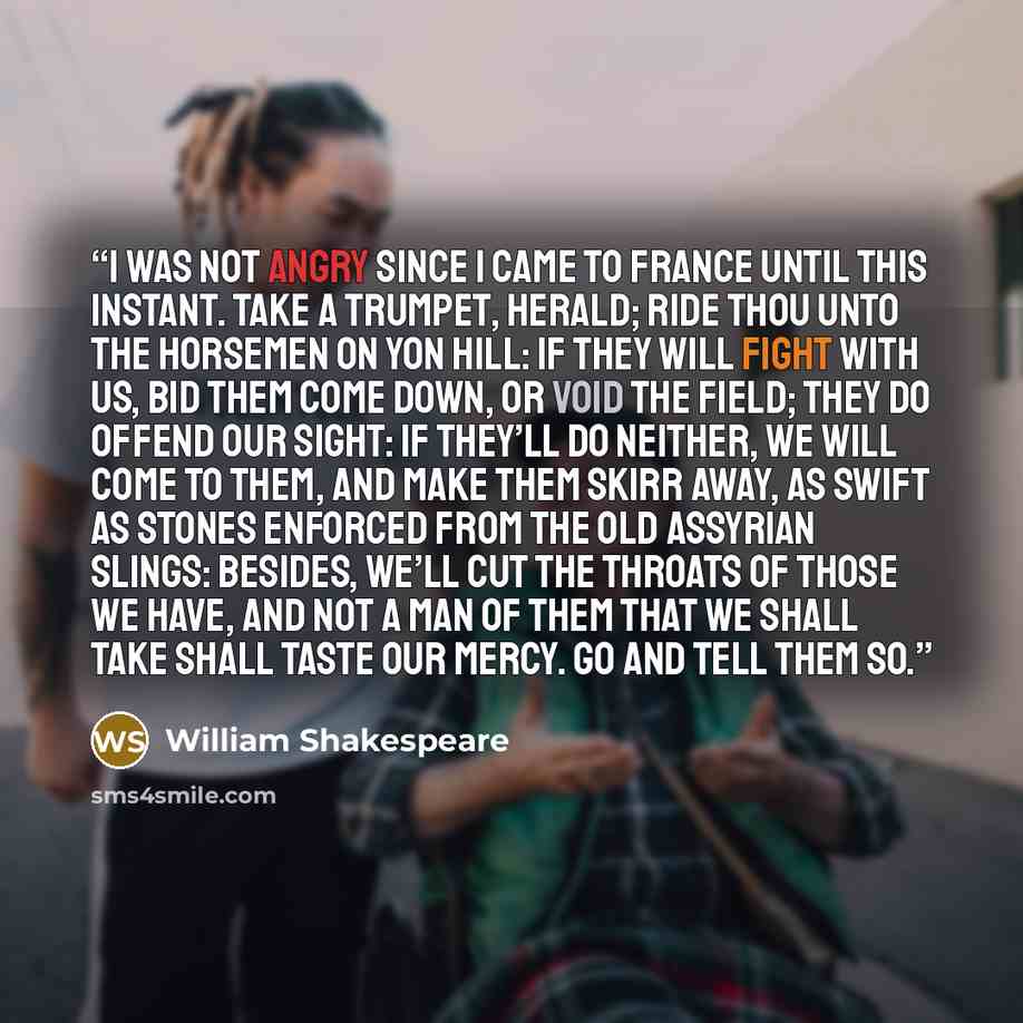“I was not angry since I came to France Until this instant. Take a trumpet, herald; Ride thou unto the horsemen on yon hill: If they will fight with us, bid them come down, Or void the field; they do offend our sight: If they’ll do neither, we will come to them, And make them skirr away, as swift…” quote by William Shakespeare