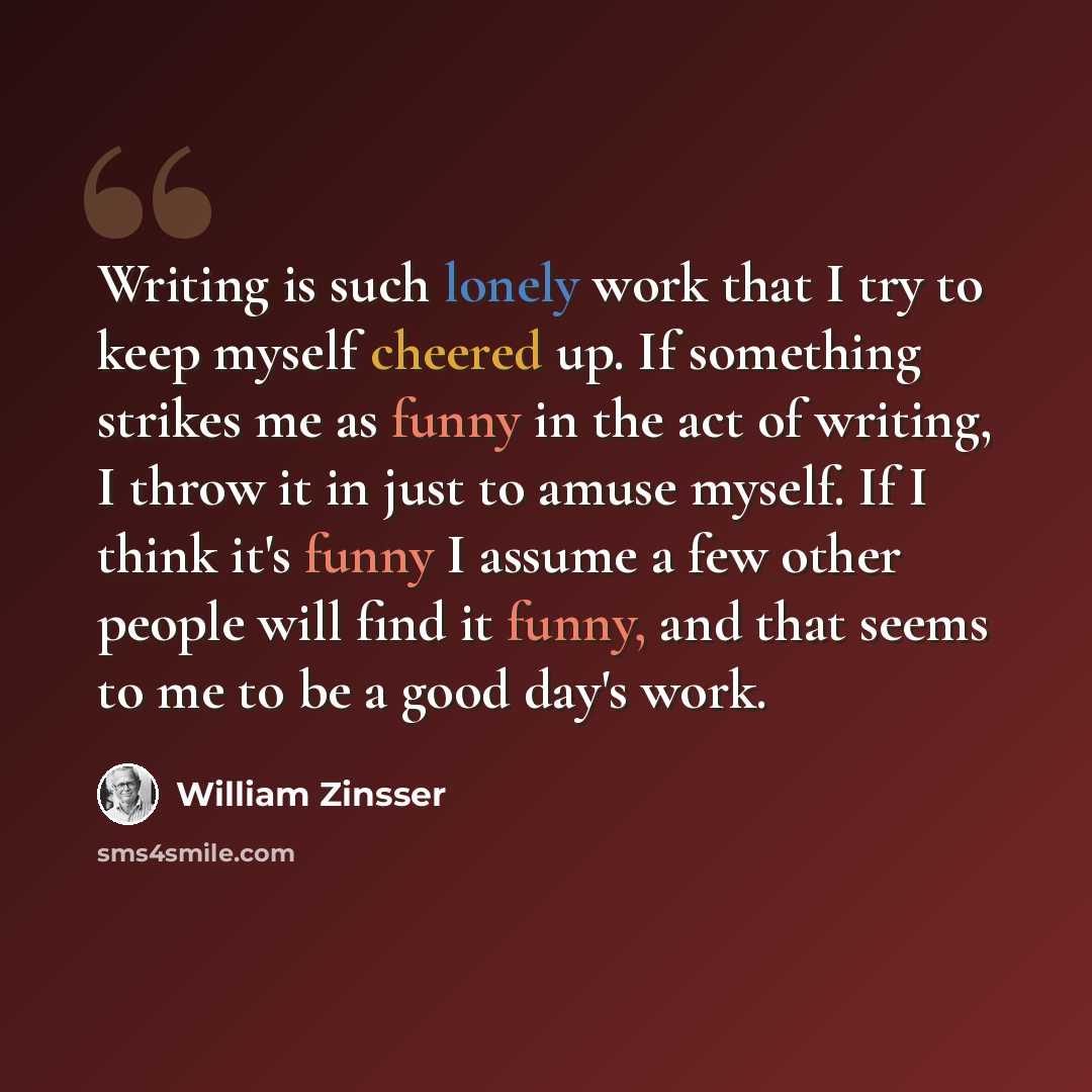 “Writing is such lonely work that I try to keep myself cheered up. If something strikes me as funny in the act of writing, I throw it in just to amuse myself. If I think it's funny I assume a few other people will find it funny, and that seems to me to be a good day's work.” quote by William Zinsser