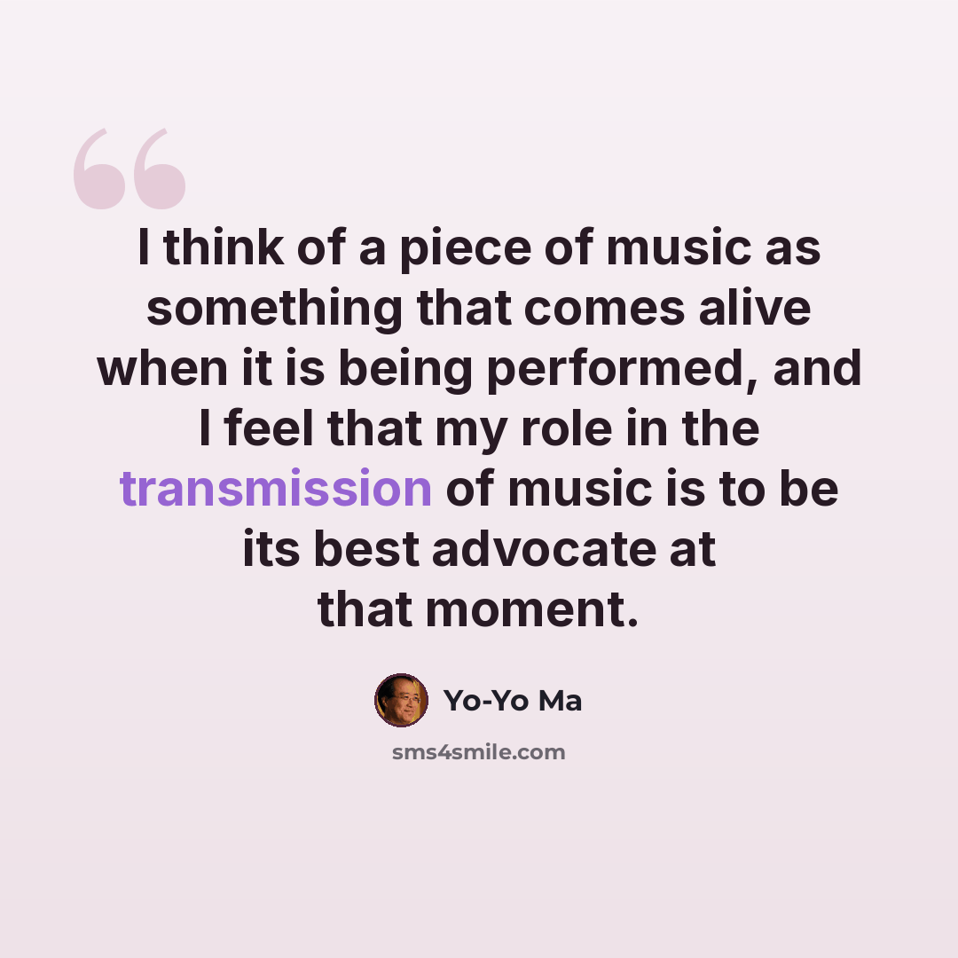 “I think of a piece of music as something that comes alive when it is being performed, and I feel that my role in the transmission of music is to be its best advocate at that moment.” quote by Yo-Yo Ma