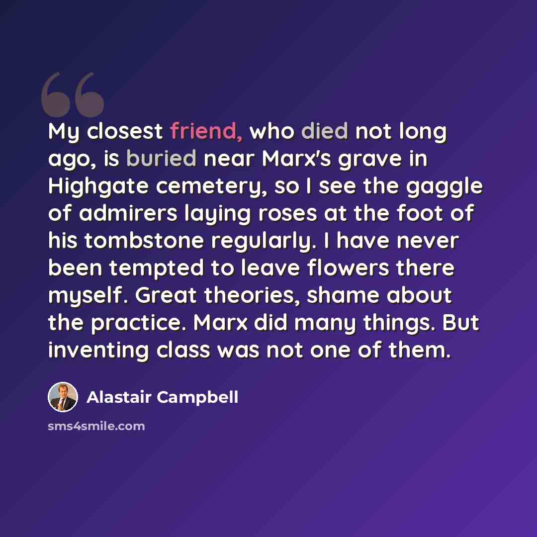 “My closest friend, who died not long ago, is buried near Marx's grave in Highgate cemetery, so I see the gaggle of admirers laying roses at the foot of his tombstone regularly. I have never been tempted to leave flowers there myself. Great theories, shame about the practice. Marx did many things…” quote by Alastair Campbell