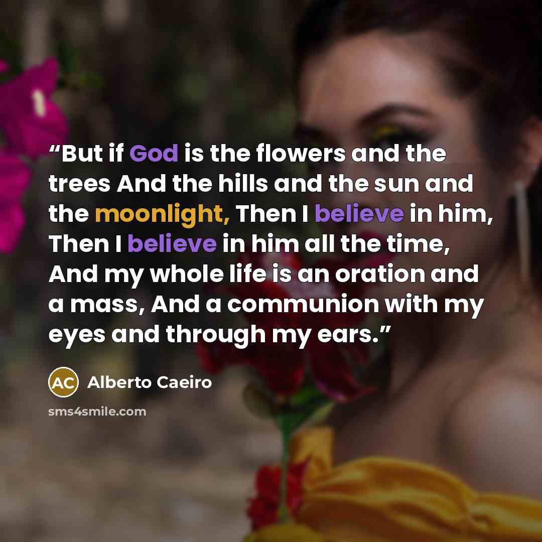 “But if God is the flowers and the trees And the hills and the sun and the moonlight, Then I believe in him, Then I believe in him all the time, And my whole life is an oration and a mass, And a communion with my eyes and through my ears.” quote by Alberto Caeiro