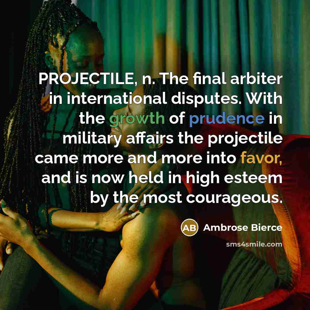 “PROJECTILE, n. The final arbiter in international disputes. With the growth of prudence in military affairs the projectile came more and more into favor, and is now held in high esteem by the most courageous.” quote by Ambrose Bierce