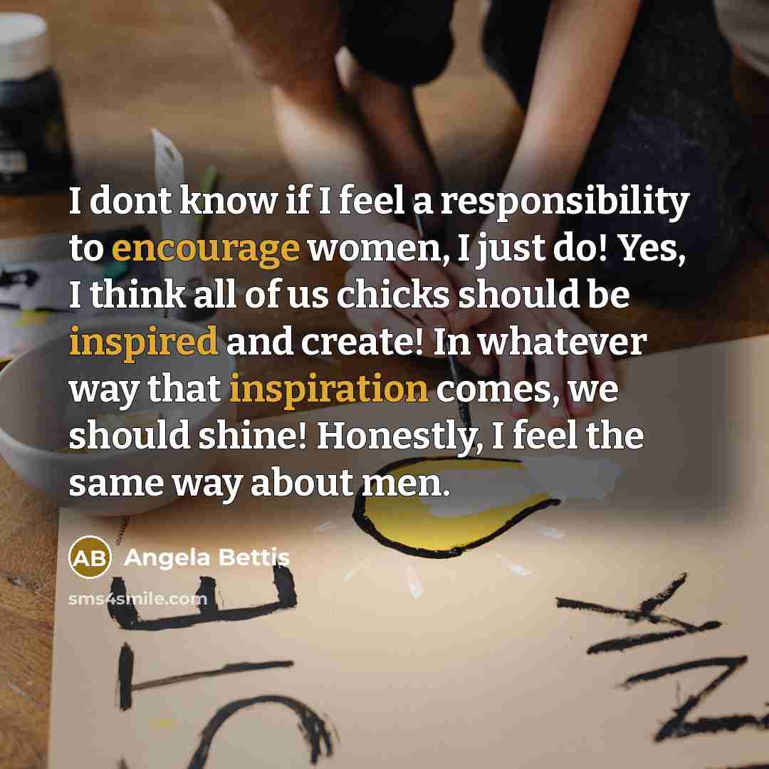 “I dont know if I feel a responsibility to encourage women, I just do! Yes, I think all of us chicks should be inspired and create! In whatever way that inspiration comes, we should shine! Honestly, I feel the same way about men.” quote by Angela Bettis