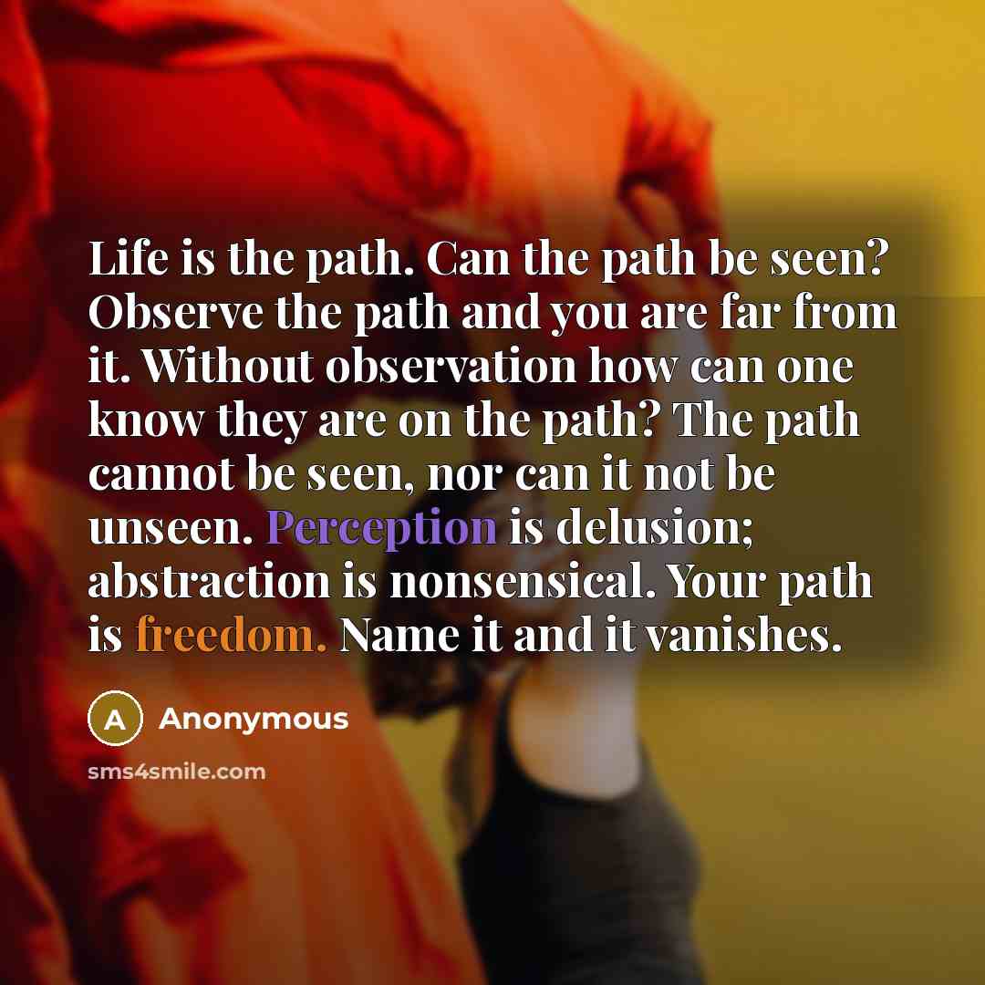 “Life is the path. Can the path be seen? Observe the path and you are far from it. Without observation how can one know they are on the path? The path cannot be seen, nor can it not be unseen. Perception is delusion; abstraction is nonsensical. Your path is freedom. Name it and it vanishes.” quote by Anonymous