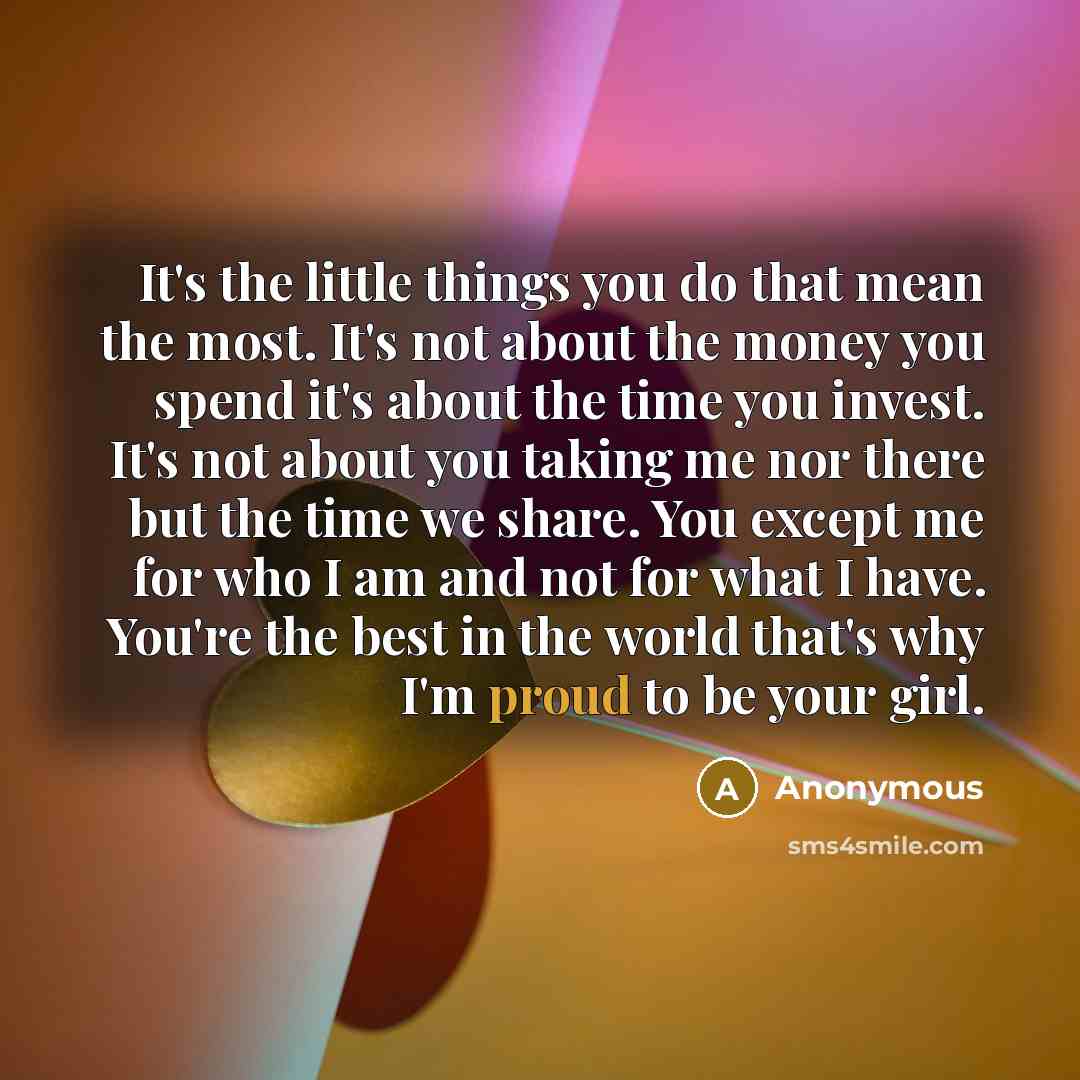 “It's the little things you do that mean the most. It's not about the money you spend it's about the time you invest. It's not about you taking me nor there but the time we share. You except me for who I am and not for what I have. You're the best in the world that's why I'm proud to be your girl.” quote by Anonymous