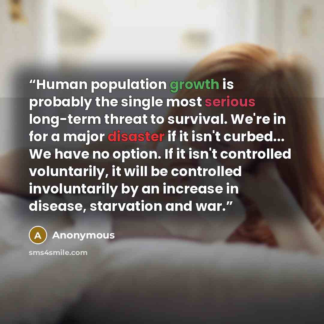 “Human population growth is probably the single most serious long-term threat to survival. We're in for a major disaster if it isn't curbed... We have no option. If it isn't controlled voluntarily, it will be controlled involuntarily by an increase in disease, starvation and war.” quote by Anonymous