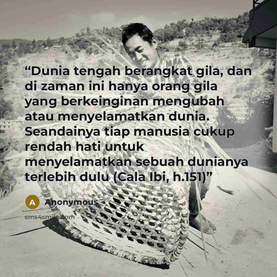 “Dunia tengah berangkat gila, dan di zaman ini hanya orang gila yang berkeinginan mengubah atau menyelamatkan dunia. Seandainya tiap manusia cukup rendah hati untuk menyelamatkan sebuah dunianya terlebih dulu (Cala Ibi, h.151)” quote by Anonymous