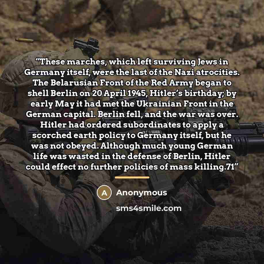 “These marches, which left surviving Jews in Germany itself, were the last of the Nazi atrocities. The Belarusian Front of the Red Army began to shell Berlin on 20 April 1945, Hitler’s birthday; by early May it had met the Ukrainian Front in the German capital. Berlin fell, and the war was over…” quote by Anonymous
