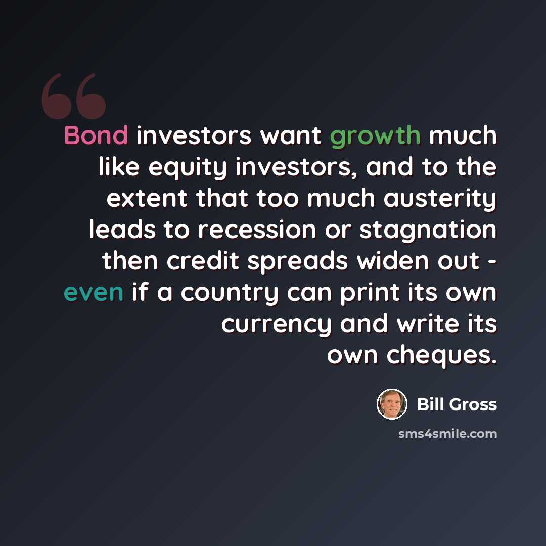 “Bond investors want growth much like equity investors, and to the extent that too much austerity leads to recession or stagnation then credit spreads widen out - even if a country can print its own currency and write its own cheques.” quote by Bill Gross
