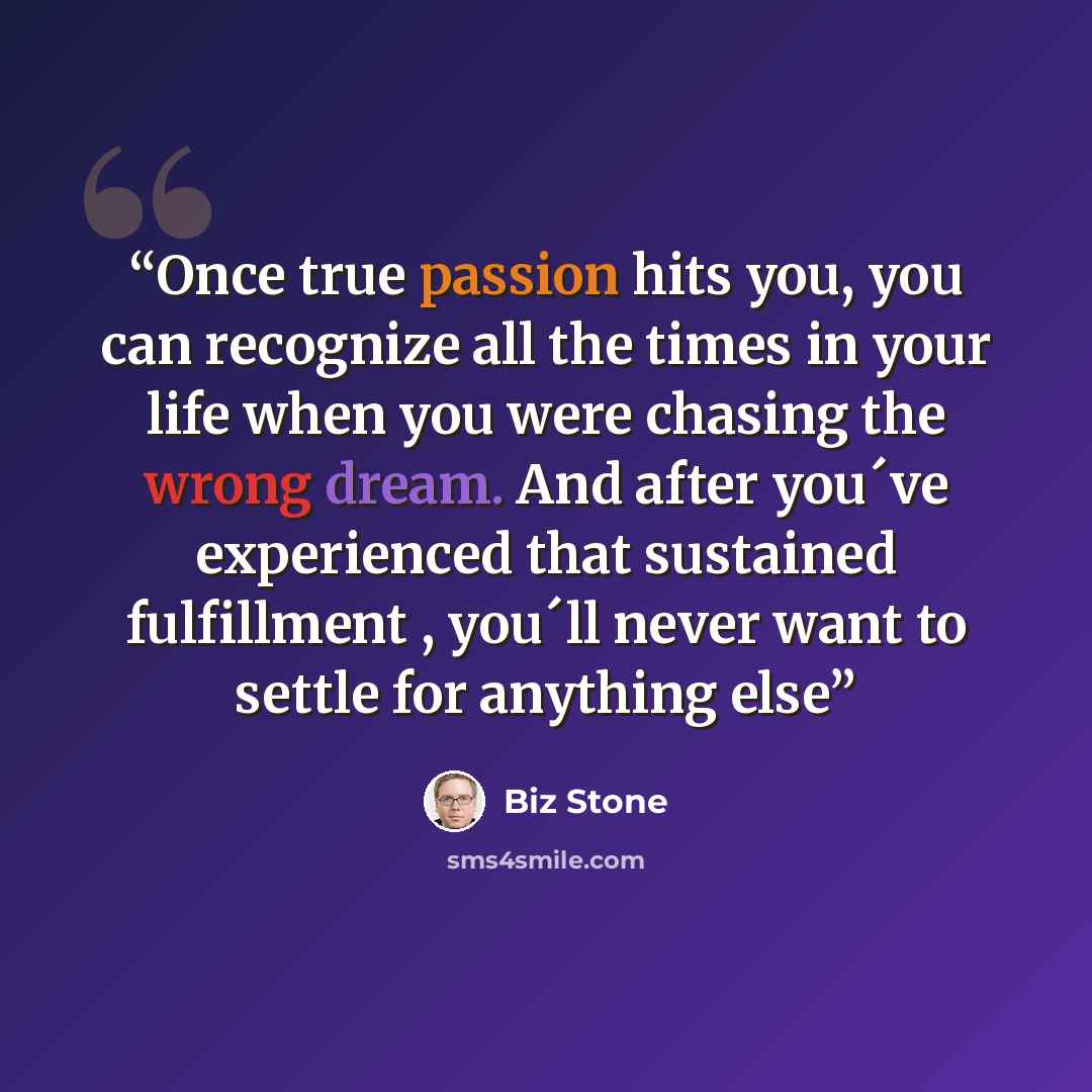 “Once true passion hits you, you can recognize all the times in your life when you were chasing the wrong dream. And after you´ve experienced that sustained fulfillment , you´ll never want to settle for anything else” quote by Biz Stone
