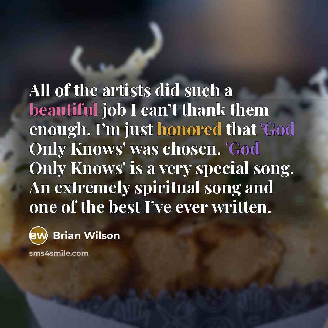 “All of the artists did such a beautiful job I can’t thank them enough. I’m just honored that 'God Only Knows' was chosen. 'God Only Knows' is a very special song. An extremely spiritual song and one of the best I’ve ever written.” quote by Brian Wilson