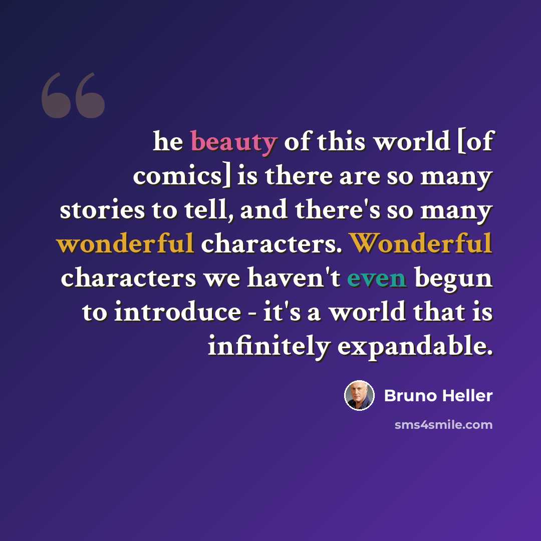 “he beauty of this world [of comics] is there are so many stories to tell, and there's so many wonderful characters. Wonderful characters we haven't even begun to introduce - it's a world that is infinitely expandable.” quote by Bruno Heller