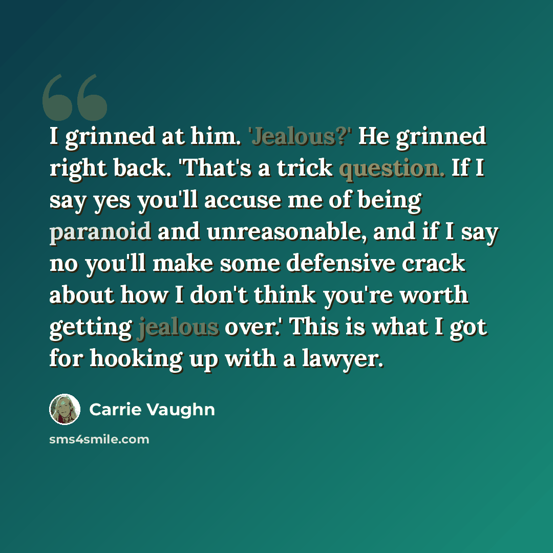 “I grinned at him. 'Jealous?' He grinned right back. 'That's a trick question. If I say yes you'll accuse me of being paranoid and unreasonable, and if I say no you'll make some defensive crack about how I don't think you're worth getting jealous over.' This is what I got for hooking up with a…” quote by Carrie Vaughn