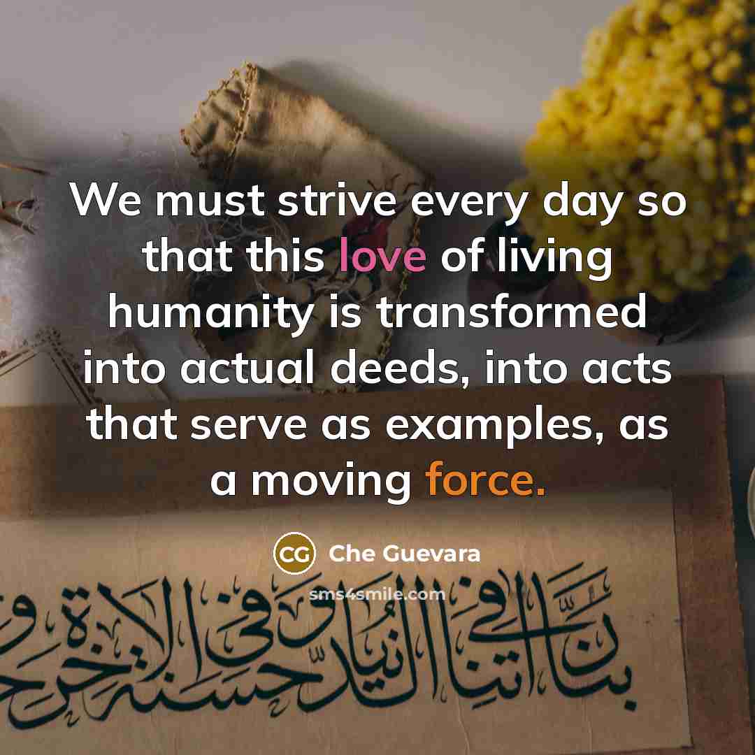 “We must strive every day so that this love of living humanity is transformed into actual deeds, into acts that serve as examples, as a moving force.” quote by Che Guevara