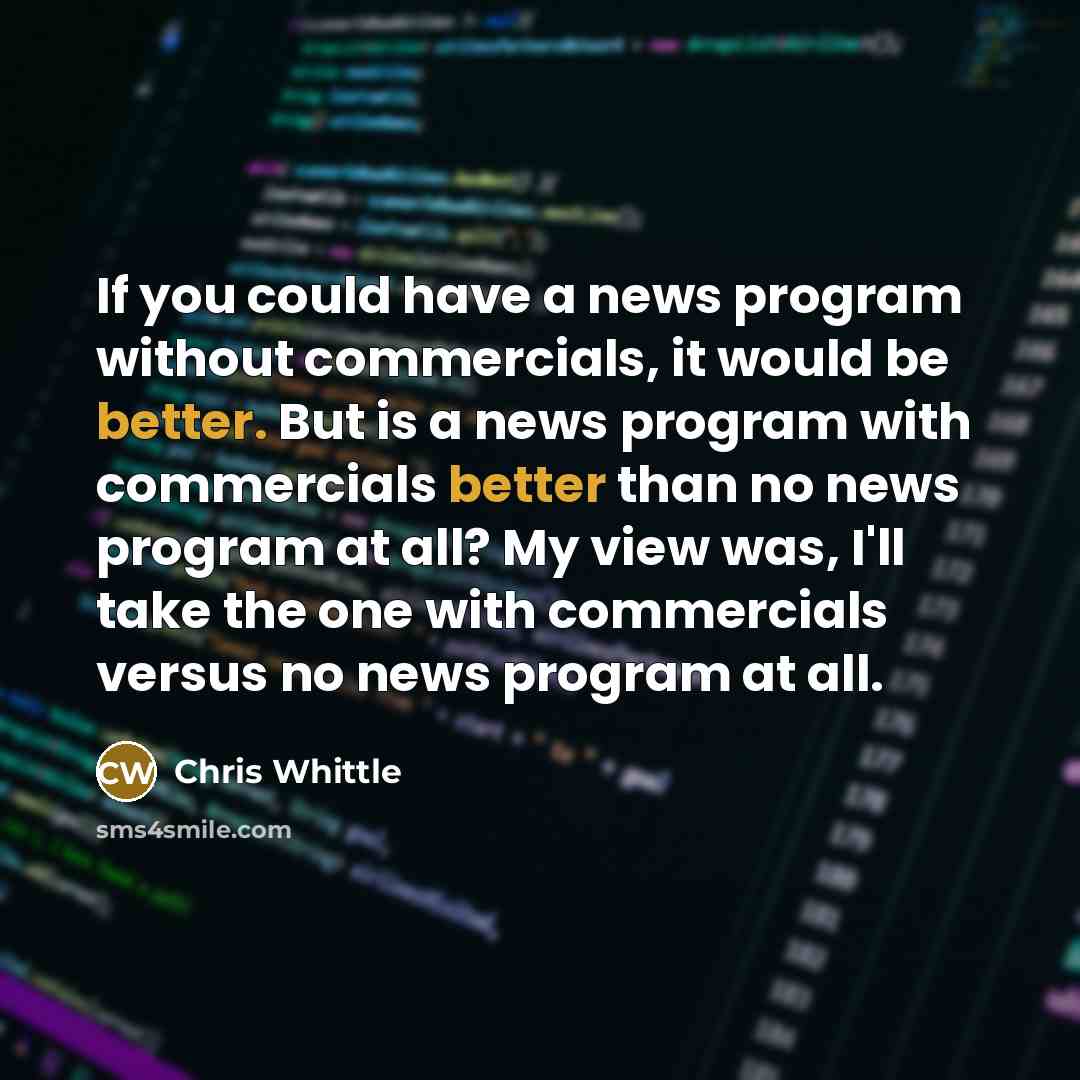“If you could have a news program without commercials, it would be better. But is a news program with commercials better than no news program at all? My view was, I'll take the one with commercials versus no news program at all.” quote by Chris Whittle