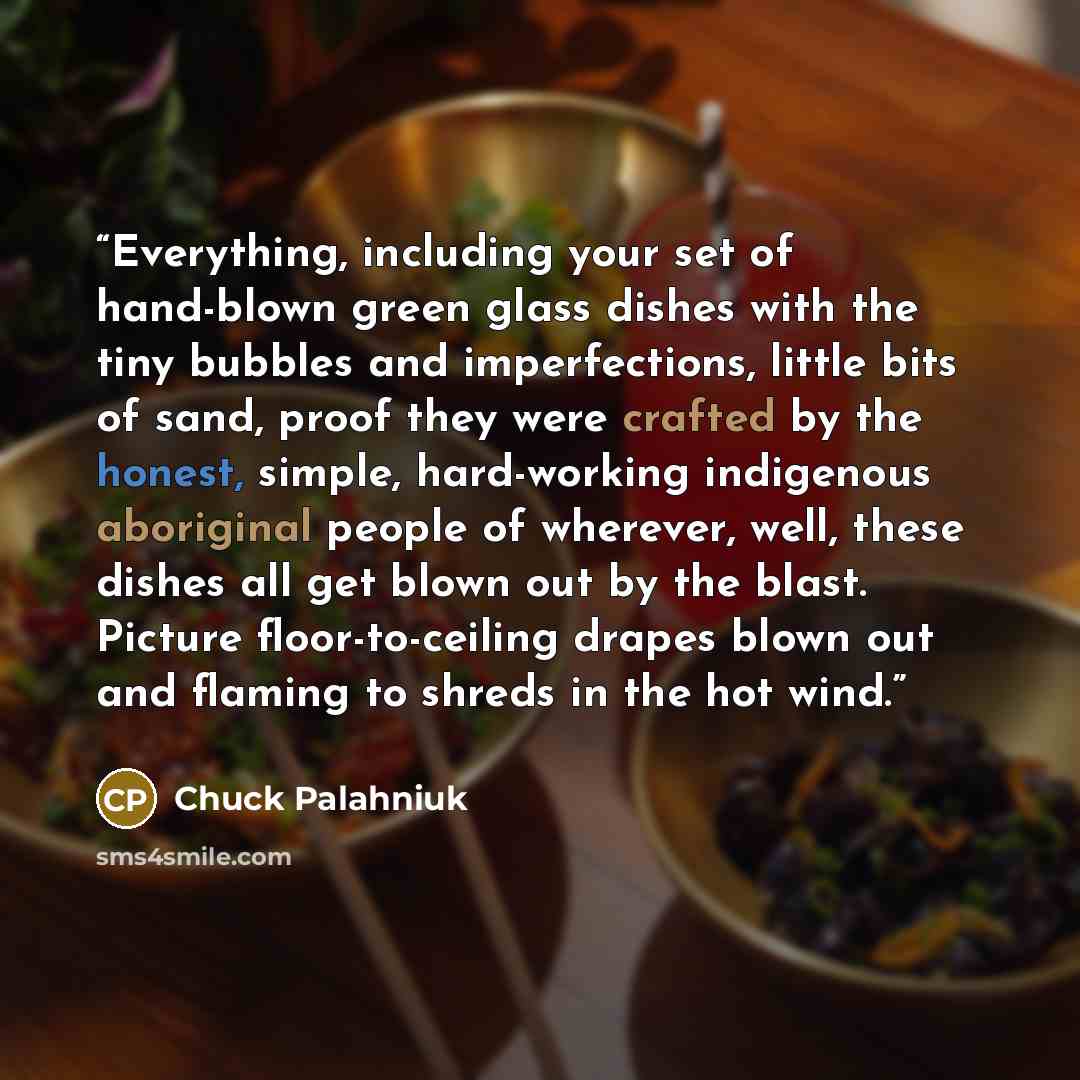 “Everything, including your set of hand-blown green glass dishes with the tiny bubbles and imperfections, little bits of sand, proof they were crafted by the honest, simple, hard-working indigenous aboriginal people of wherever, well, these dishes all get blown out by the blast. Picture…” quote by Chuck Palahniuk