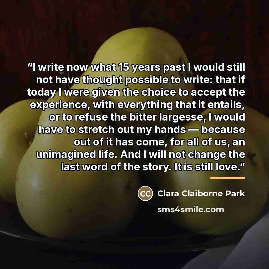 “I write now what 15 years past I would still not have thought possible to write: that if today I were given the choice to accept the experience, with everything that it entails, or to refuse the bitter largesse, I would have to stretch out my hands — because out of it has come, for all of us, an…” quote by Clara Claiborne Park