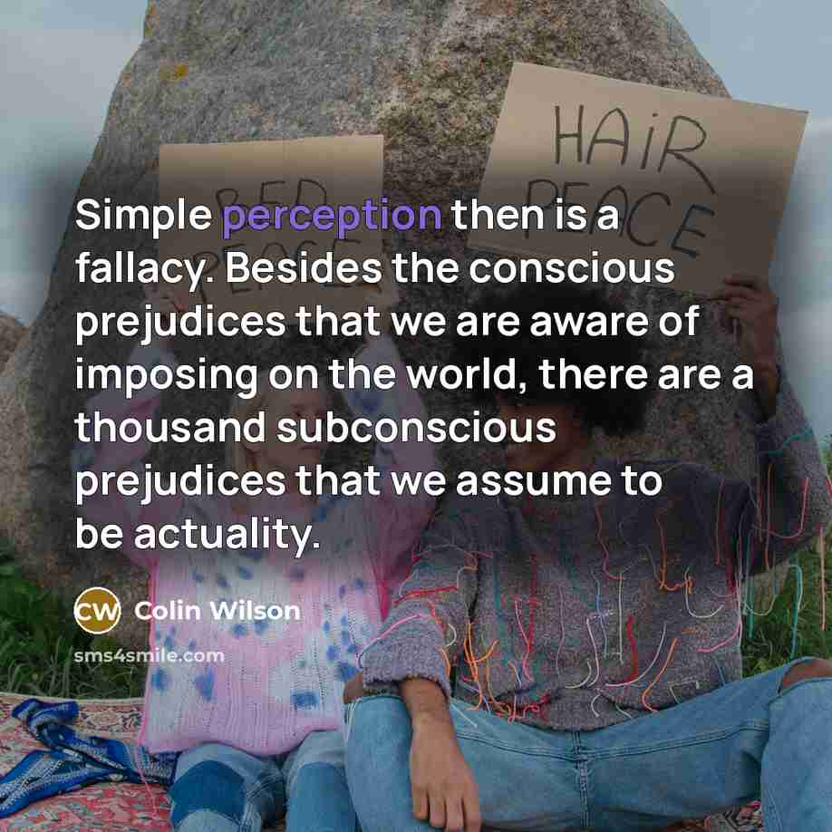 “Simple perception then is a fallacy. Besides the conscious prejudices that we are aware of imposing on the world, there are a thousand subconscious prejudices that we assume to be actuality.” quote by Colin Wilson
