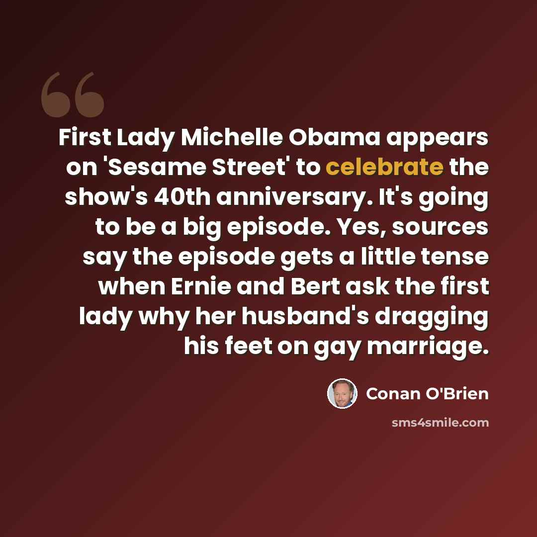 “First Lady Michelle Obama appears on 'Sesame Street' to celebrate the show's 40th anniversary. It's going to be a big episode. Yes, sources say the episode gets a little tense when Ernie and Bert ask the first lady why her husband's dragging his feet on gay marriage.” quote by Conan O'Brien