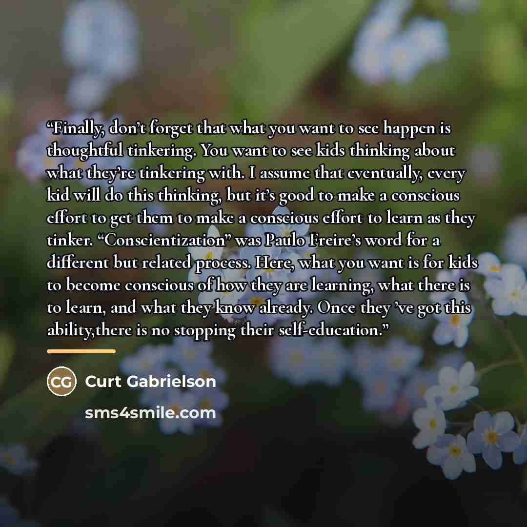 “Finally, don’t forget that what you want to see happen is thoughtful tinkering. You want to see kids thinking about what they’re tinkering with. I assume that eventually, every kid will do this thinking, but it’s good to make a conscious effort to get them to make a conscious effort to learn as…” quote by Curt Gabrielson