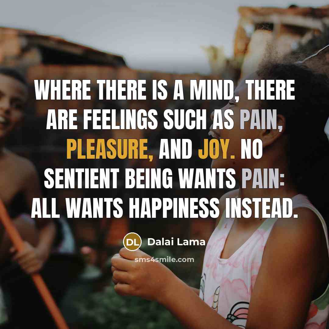 “Where there is a mind, there are feelings such as pain, pleasure, and joy. No sentient being wants pain: all wants happiness instead.” quote by Dalai Lama