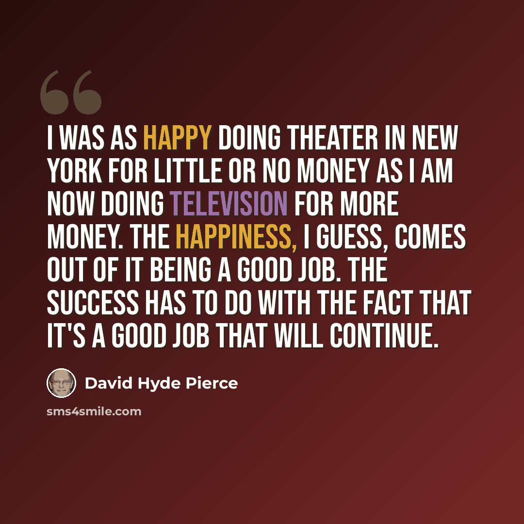 “I was as happy doing theater in New York for little or no money as I am now doing television for more money. The happiness, I guess, comes out of it being a good job. The success has to do with the fact that it's a good job that will continue.” quote by David Hyde Pierce