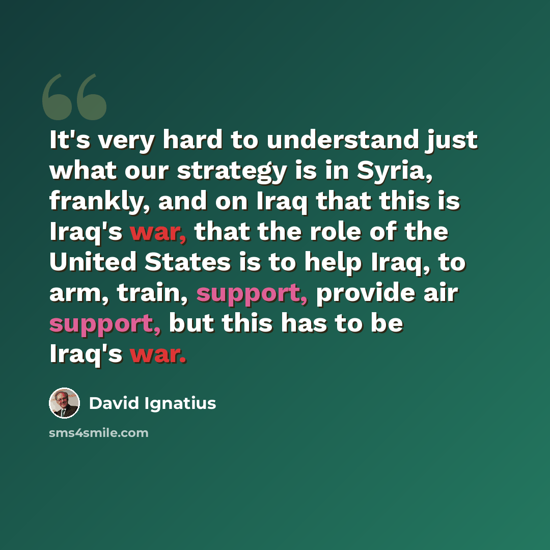 “It's very hard to understand just what our strategy is in Syria, frankly, and on Iraq that this is Iraq's war, that the role of the United States is to help Iraq, to arm, train, support, provide air support, but this has to be Iraq's war.” quote by David Ignatius