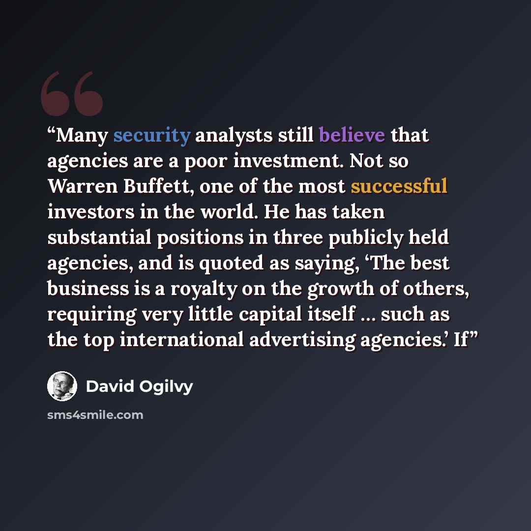 “Many security analysts still believe that agencies are a poor investment. Not so Warren Buffett, one of the most successful investors in the world. He has taken substantial positions in three publicly held agencies, and is quoted as saying, ‘The best business is a royalty on the growth of others…” quote by David Ogilvy