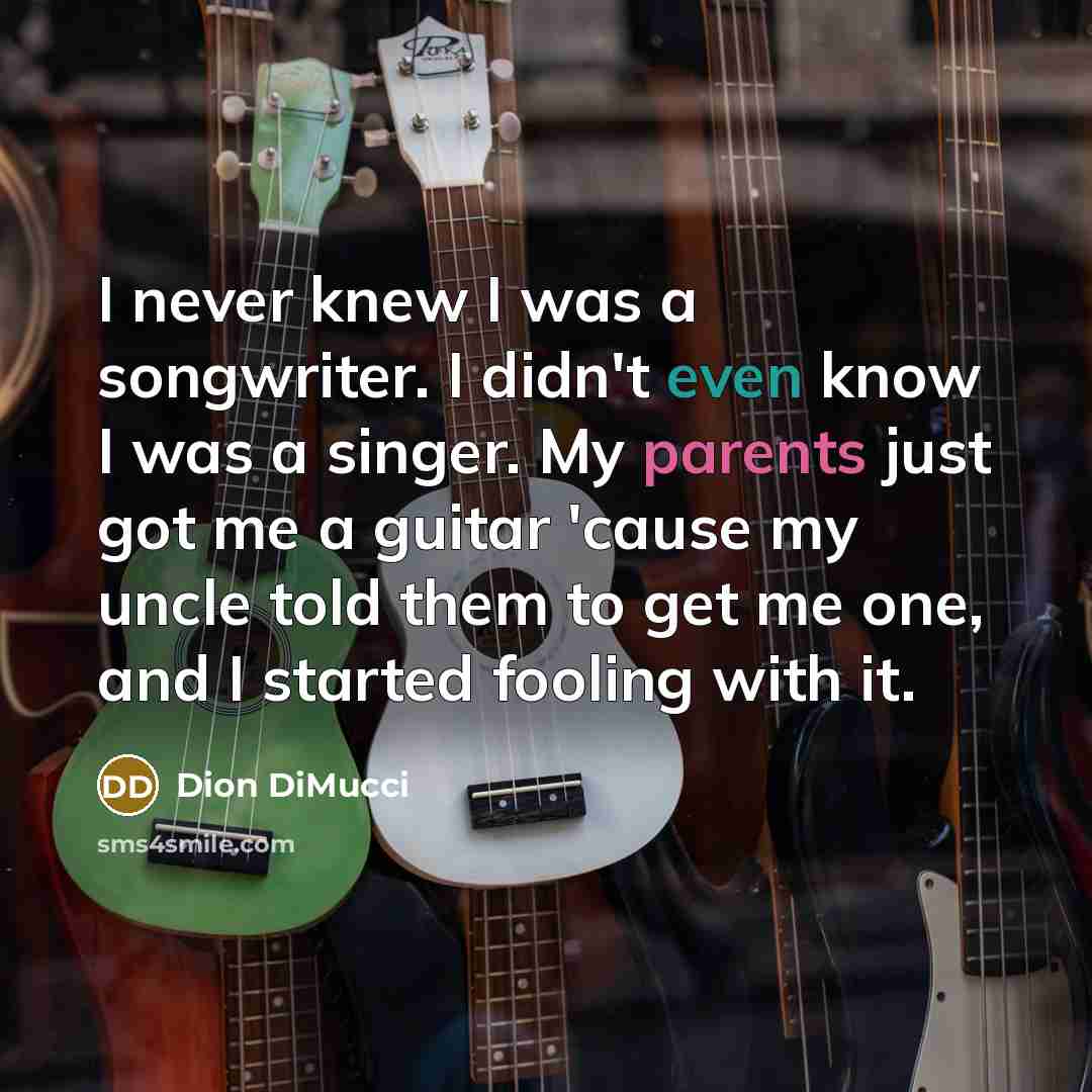“I never knew I was a songwriter. I didn't even know I was a singer. My parents just got me a guitar 'cause my uncle told them to get me one, and I started fooling with it.” quote by Dion DiMucci