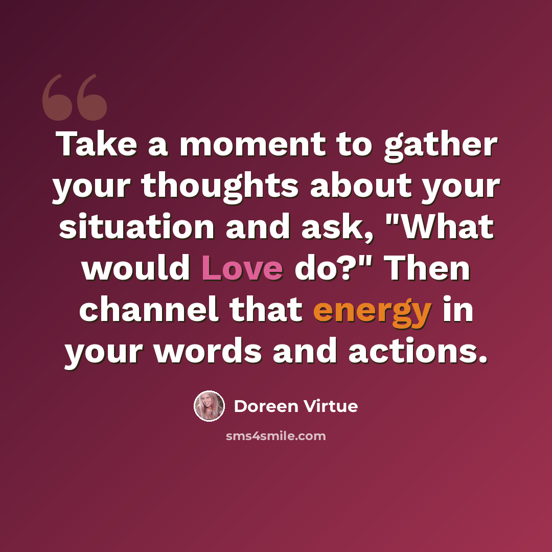 “Take a moment to gather your thoughts about your situation and ask, "What would Love do?" Then channel that energy in your words and actions.” quote by Doreen Virtue
