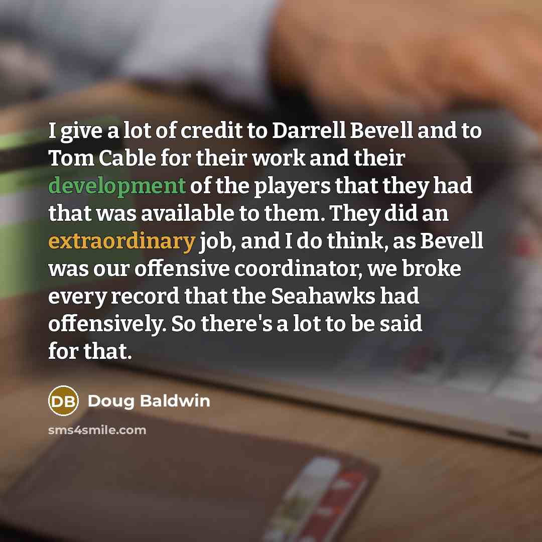 “I give a lot of credit to Darrell Bevell and to Tom Cable for their work and their development of the players that they had that was available to them. They did an extraordinary job, and I do think, as Bevell was our offensive coordinator, we broke every record that the Seahawks had offensively…” quote by Doug Baldwin