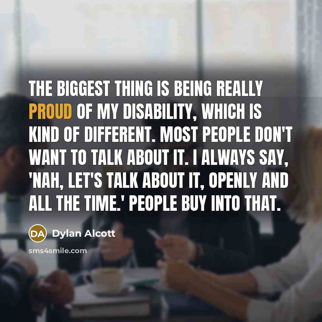 “The biggest thing is being really proud of my disability, which is kind of different. Most people don't want to talk about it. I always say, 'Nah, let's talk about it, openly and all the time.' People buy into that.” quote by Dylan Alcott