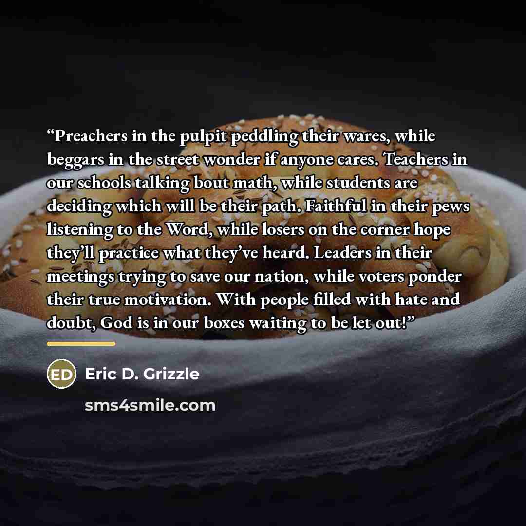 “Preachers in the pulpit peddling their wares, while beggars in the street wonder if anyone cares. Teachers in our schools talking bout math, while students are deciding which will be their path. Faithful in their pews listening to the Word, while losers on the corner hope they’ll practice what…” quote by Eric D. Grizzle